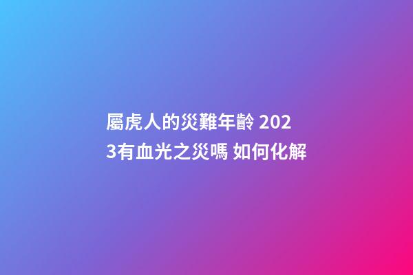 屬虎人的災難年齡 2023有血光之災嗎 如何化解